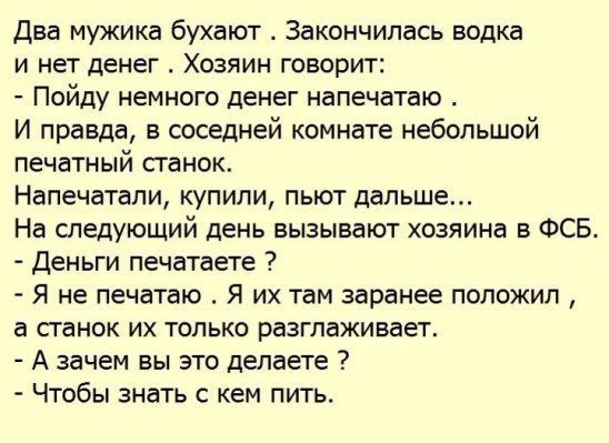 Два мужика бухают Закончилась водка и нет денег Хозяин говорит Пойду немного денег напечатаю И правда в соседней комнате небольшой печатный станок Напечатапи купили пьют дальше На следующий день вызывают хозяина в ФСБ Деньги печатаете Я не печатаю Я их там заранее положил а станок их только разглаживает А зачем вы это делаете Чтобы знать с кем пить