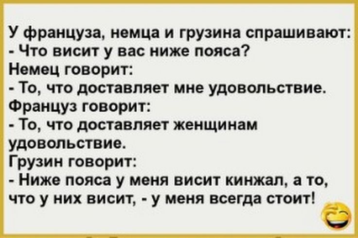 У француза немца и грузина спрашивают Что висит у вас ниже пояса Немец говорит То что доставляет мне удовольствие Француз говорит То что доставляет женщинам удовольствие Грузин говорит Ниже пояса у меня висит кинжал а то что у них висит у меня всегда стоит