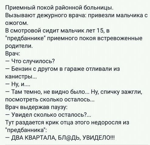 Приемный покой районной больницы Вызывают дежурного врача привезли мальчика ожогом В смотровой сидит мальчик лет 15 в предбаннике приемного покоя встревоженные родители Врач Что случилось Бензин с другом в гараже отливали из канистры Ну и Там темно не видно было Ну спичку зажгли посмотреть сколько осталось Врач выдержав паузу Увидел сколько осталось Тут раздается крик отца этого недороспя из предб