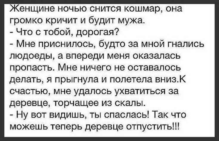 Женщине ночью снится кошмар она громко кричит и будит мужа Что с тобой дорогая Мне приснилось будто за мной гнались людоеды а впереди меня оказалась пропасть Мне ничего не оставалось делать я прыгнула и полетела вниэК счастью мне удалось ухватиться за деревце торчащее из скалы Ну вот видишь ты спаслась Так что можешь теперь деревце отпустить