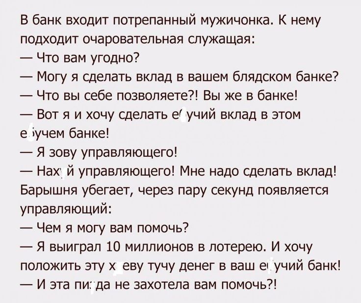 В банк входит потрепанный мужичонка К нему подходит очаровательная спужащая Что вам угодно Могу я сделать вклад в вашем блядском банке Что вы себе позволяете Вы же в банке Вот я и хочу сделать е учий вклад в этом е іучем банке Я зову управляющего Нах й управляющего Мне надо сделать вклад Барышня убегает через пару секунд появляется управляющий Чем я могу вам помочь Я выиграл 10 миллионов в лотерею