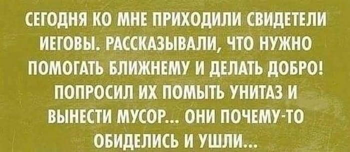 СЕГОДНЯ КО МНЕ ПРИХОДИЛИ СВИДЕТЕЛИ ИЕГОВЫ РАССКАЗЫВАПИ ЧТО НУЖНО ПОМОГАТЪ БЛИЖНЕМУ И дЕЛАЕЪ дОБРО ПОПРОСИЛ ИХ ПОМЫТЬ УНИТАЗ И ВЫНЕСТИ МУСОР ОНИ ПОЧЕМУ ТО ОБИдЕЛИСЪ И УШЛИ