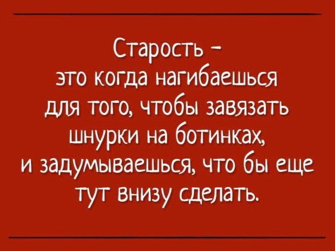 Старость это когда нагибаешься для того чтобы завязать шнурки на ботинках и задумываешься что бы еще тут внизу сделать