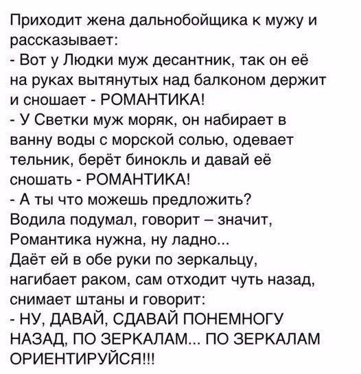 Приходит жена дапьнобойщика мужу и рассказывает Вот у Пюдки муж десантник так он её на руках вытянутых над балконом держит и сношает РОМАНТИКА У Светки муж моряк он набирает в ванну воды с морской солью одевает тепьник берёт бинокль и давай её сношать РОМАНТИКА А ты что можешь предложить Водила подумал говорит значит Романтика нужна ну ладно Даёт ей в обе руки по зеркальцу нагибает раком сам отход