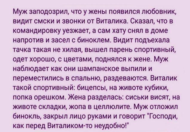 Муж заподозрил что у жены появился любовник видит смски и звонки от Виталика Сказал что в командировку уезжает а сам хату снял в доме напротив и засел с биноклем Видит подъехала тачка такая не хилая вышел парень спортивный одет хорошо с цветами поднялся к жене Муж наблюдает как они шампанское выпили и переместились в спальню раздеваются Виталик такой спортивный бицепсы на животе кубики попка орешк