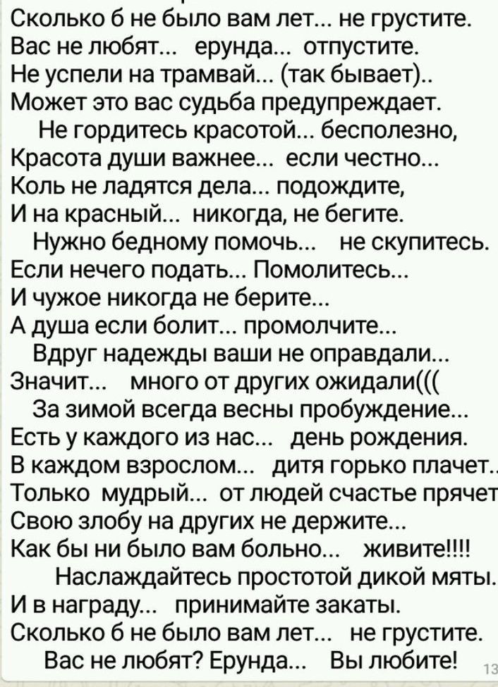 Сколько б не было вам лет не грустите Вас не любят ерунда отпустите Не успели на трамвай так бывает Может это вас судьба предупреждает Не гордитесь красотой бесполезно Красота души важнее если честно Коль не ладятся дела подождите И на красный никогда не бегите Нужно бедному помочь не скупитесь Если нечего подать Помолитесь И чужое никогда не берите А душа если болит промолчите Вдруг надежды ваши 