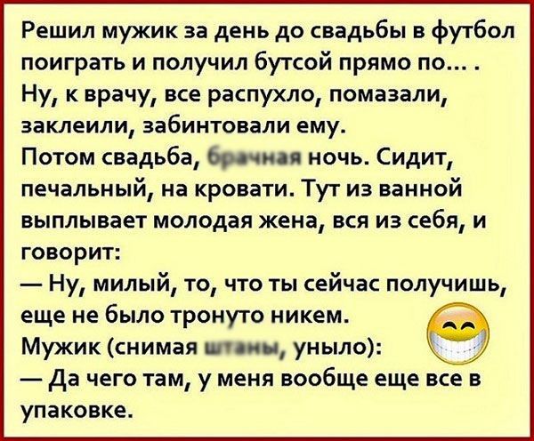 Решил мужик за день до свадьбы в футбол поиграть и получил бутсой прямо по Ну к врачу все распухло помазали заклеили забинтовали ему Потом свадьба брачная ночь Сидит печальный на кровати Тут из ванной выплывает молодая жена ВСЯ ИЗ СЕБЯ И говорит Ну милый то что ты сейчас получишь еще не было тронуто никем Мужик снимая ними уныло да чего там у меня вообще еще все в упаковке