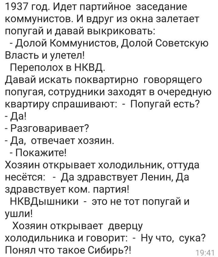 1937 год Идет партийное заседание коммунистов И вдруг из окна залетает попугай и давай выкриковать Долой Коммунистов Долой Советскую Власть и улетел Переполох в НКВД Давай искать поквартирно говорящего попугая сотрудники заходят в очередную квартиру спрашивают Попугай есть Да Разговаривает Да отвечает хозяин Покажите Хозяин открывает холодильник оттуда несётся Да здравствует Ленин Да здравствует к