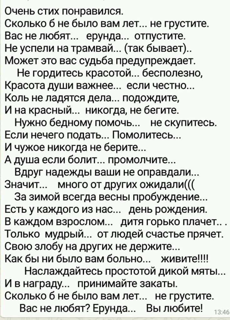 Очень стих понравился Сколько б не было вам лет не грустите Вас не любят ерунда отпустите Не успели на трамвай так бывает Может это вас судьба предупреждает Не гордитесь красотой бесполезно Красота души важнее если честно Коль не ладятся дела подождите И на красный никогда не бегите Нужно бедному помочь не скупитесь Если нечего подать Помолитесь И чужое никогда не берите А душа если болит промолчи