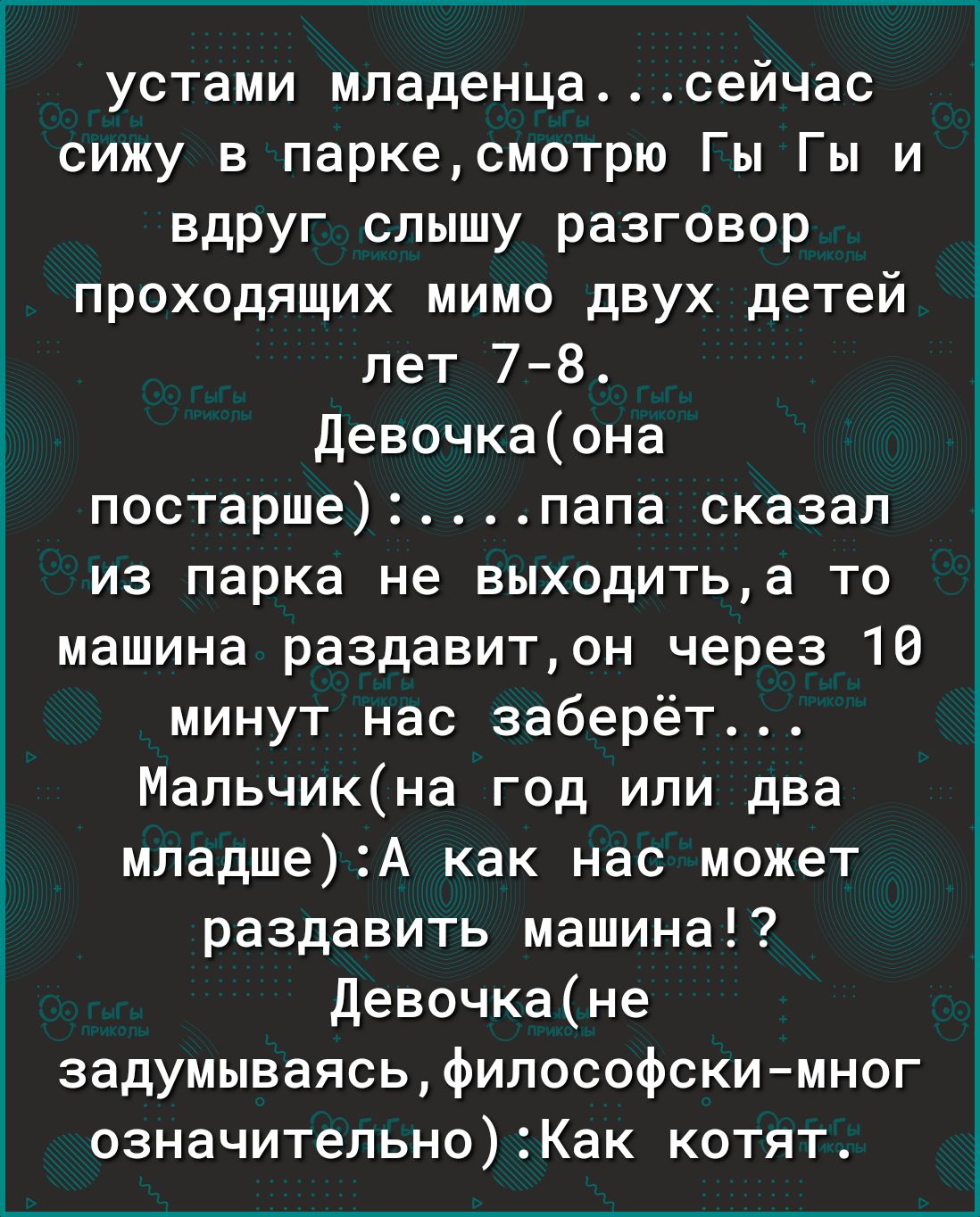 устами младенцасейчас сижу в паркесмотрю Гы Гы и вдруг слышу разговор проходящих мимо двух детей лет 78 Девочкаона постаршепапа сказал из парка не выходитьа то машина раздавитон через 10 минут нас заберёт Мапьчикна год или два младшеА как нас может раздавить машина Девочкане задумываясьфилософскимног означитепьноКак котят