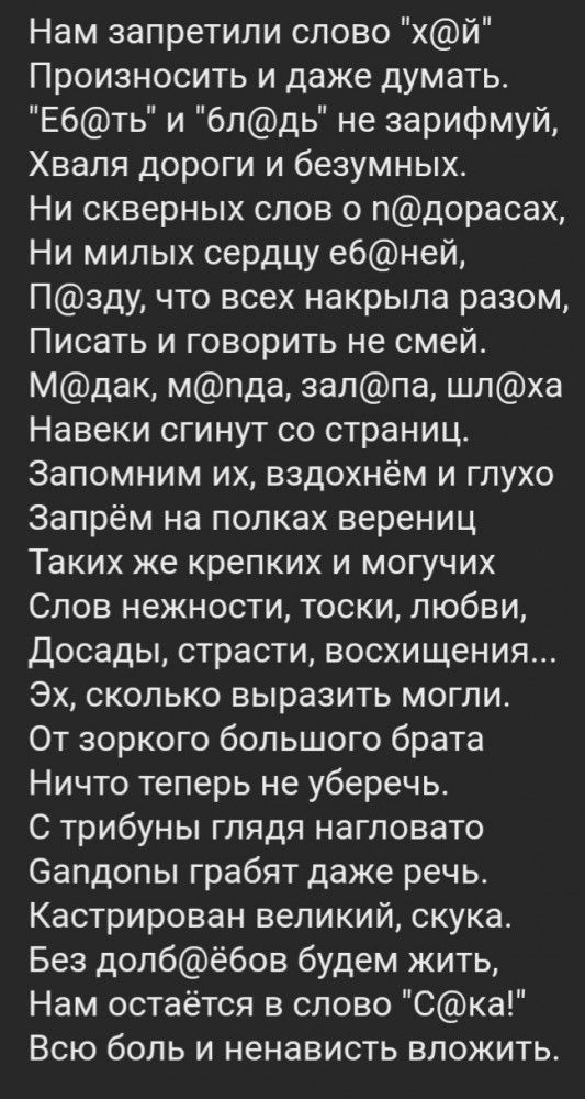 Нам запретили слово хй Произносить и даже думать Ебть и блдь не зарифмуй Хваля дороги и безумных и Же 41 о 1 Ъ4о Го Ко 11 о о Тот Ни милых сердцу ебней П3зду что всех накрыла разом Писать и говорить не смей Мдак мпда залпа шлха Навеки сгинут со страниц Запомним их вздохнём и глухо Запрём на полках верениц Таких же крепких и могучих Слов нежности тоски любви Досады страсти восхищения Эх сколько выр