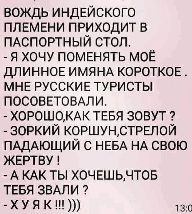 вождь индЕйского ПЛЕМЕНИ приходит в ПАСПОРТНЫЙ стол я хочу ПОМЕНЯТЬ МОЁ ДЛИННОЕ ИМЯНА короткое МНЕ РУССКИЕ туристы ПОСОВЕТОВАЛИ Х0Р0Ш0КАК ТЕБЯ зовут зоркий КОРШУНСТРЕЛОЙ ПАДАЮЩИЙ с НЕБА НА свою ЖЕРТВУ А КАК ТЫ ХОЧЕШЬЧТОБ ТЕБЯ ЗВАЛИ хуя К