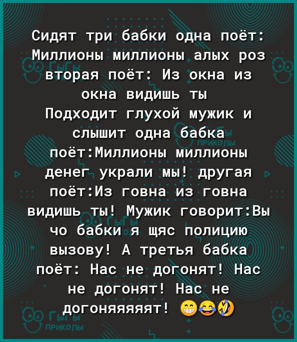 Сидят три бабки одна поёт Миллионы миллионы алых роз вторая поёт Из окна из окна видишь ты Подходит глухой мужик и слышит одна бабка поётМиллионы миллионы денег украли мы дРУГая поётИз говна из говна видишь ты Мужик говоритВы чо бабки я щяс полицию вызову А третья бабка поёт Нас не догонят Нас не догонят Нас не догоняяяяят ОФФ