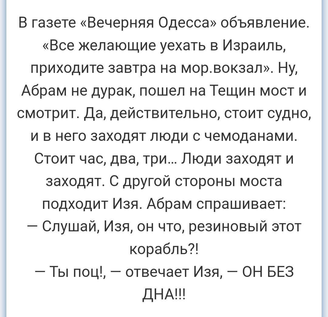 В газеТе Вечерняя Одесса объявление Все желающие уехать в Израиль приходите завтра на морвокзал Ну Абрам не дурак пошел на Тещин мост и смотрит Да действительно стоит судно и в него заходят люди с чемоданами Стоит час два три Люди заходят и заходят С другой стороны моста подходит Изя Абрам спрашивает Слушай Изя он что резиновый этот корабль Ты поц отвечает Изя ОН БЕЗ ДНА