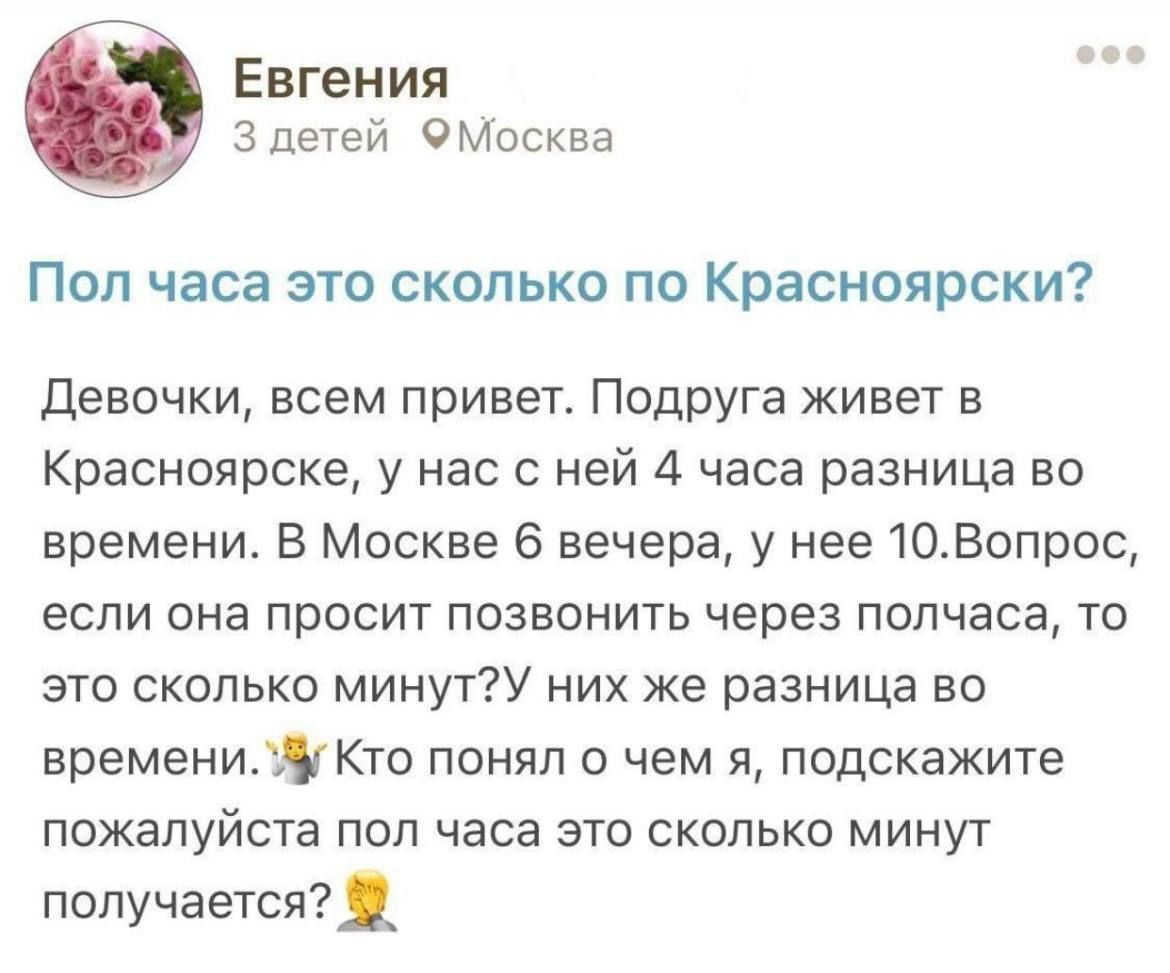 Евгения 3 детей ОМосква Пол часа это сколько по Красноярски девочки всем привет Подруга живет в Красноярске у нас с ней 4 часа разница во времени В Москве 6 вечера у нее10Вопрсс ЕСЛИ она ПрОСИТ ПОЗВОНИТЬ через ПОПЧЗСЗ ТО это сколько минутУ них же разница не времениду Кто понял о чем я подскажите пожалуйста пол часа это сколько минут псулучается