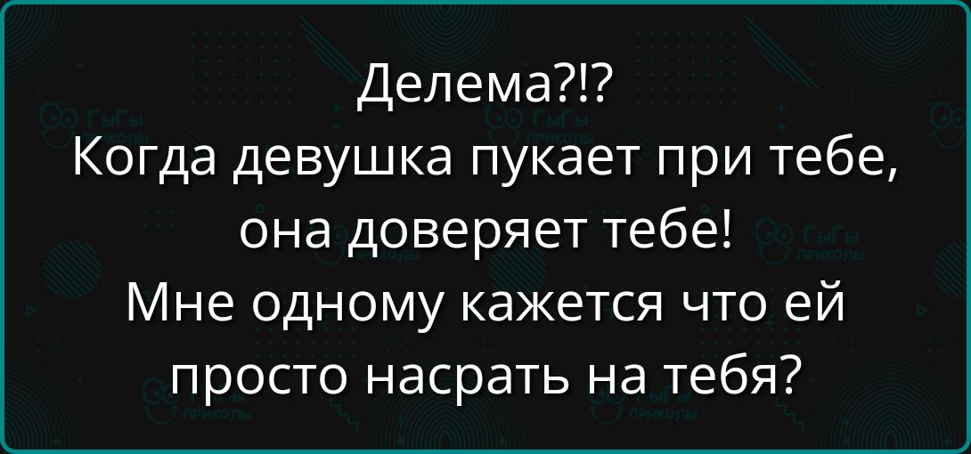 Делема?!? Когда девушка пукает при тебе, она доверяет тебе! Мне одному кажется, что ей просто насрать на тебя?