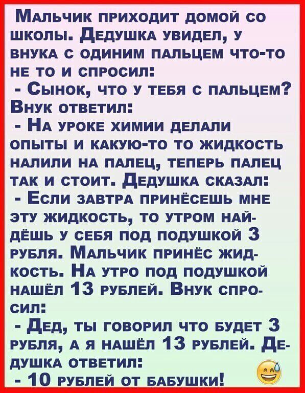 МАльчик приходит домой со школы дедушкА увидел у ВНУКА с одиним ПАЛЬЦЕМ что то не то и спросил Сынок что У ТЕБЯ с ПАльцем Внук ответил НА уроке химии делАпи опыты и КАКУЮ ТО то жидкость ндлипи НА ПАлец теперь пдлец тАк и стоит дедушкд СКАЗАЛ Если ЗАВТРА принесешь мне эту жидкость то утром НАЙ дЁшь у севя под подушкой 3 рувля МАльчик принес жид кость НА утро под подушкой НАШЁП 13 руелеи Внук спро с