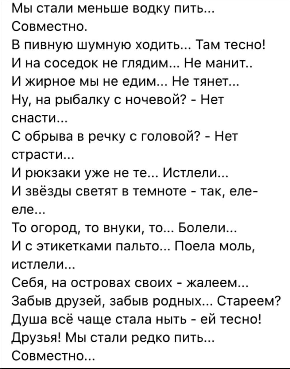 Мы стали меньше водку пить Совместно В пивную шумную ходить Там тесно И на соседок не глядим Не манит И жирное мы не едим Не тянет Ну на рыбалку с ночевой Нет снасти С обрыва в речку с головой Нет страсти И рюкзаки уже не те Истлели И звёзды светят в темноте так еле еле То огород то внуки то Болели И с этикетками пальто Поела моль истлели Себя на островах своих жалеем Забыв друзей забыв родных Ста