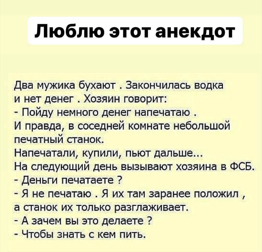 Люблю этот анекдот Два мужика бухают Закончилась водка и нет денег Хозяин говорит Пойду немного денег напечатаю И правда в соседней комнате небольшой печатный сганок Напечатали купили пьют дальше На следующий день вызывают хозяина в ФСБ Деньги печатаете Я не печатаю Я их там заранее положил а станок их только разглаживает А зачем вы это делаете Чтобы знать с кем пить