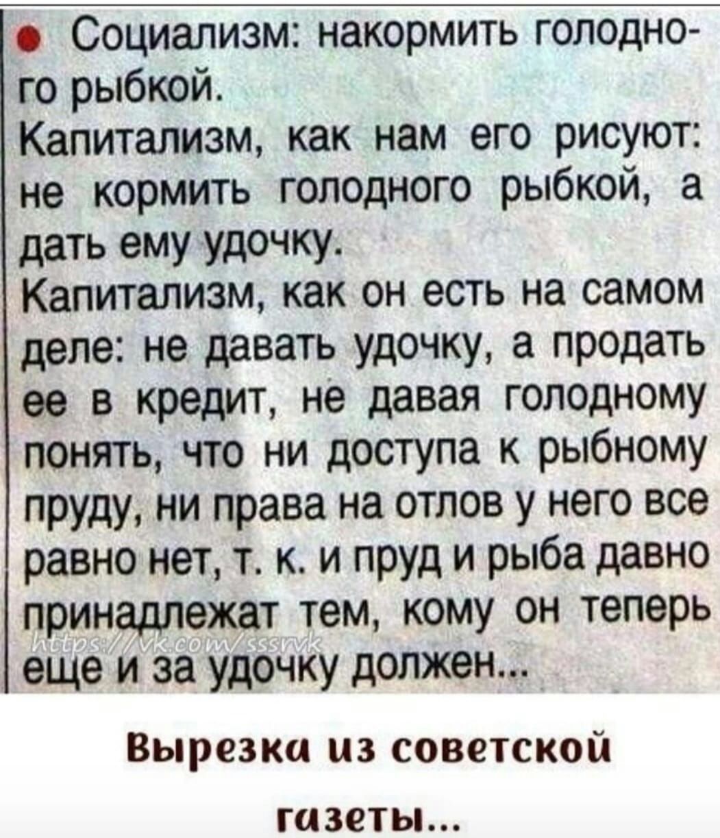 Социализм накормить голодно го рыбкой Капитализм как нам его рисуют не кормить голодного рыбкой а дать ему удочку Капитализм как он есть на самом деле не давать удочку а продать за в кредит не давая голодному понять что ни доступа к рыбному пруду ни права на отлов у него все равно нет т к и пруд и рыба давно принадлежат тем кому он теперь еще и за удочку должен Вырезка ЦЗ СОВОТСКОЙ газеты