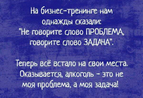 На бизнестренинге нам однажды сказали Не говорите слово ПРОБЛЕМА говорите слово ЗАДАЧА Теперь всё встало на свои месга Оказывается алкоголь это не моя проблема а_моя задача