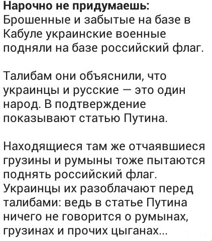 Нарочно не придумаешь Брошенные и забытые на базе в Кабуле украинские военные подняли на базе российский флаг Талибам они объяснили что украинцы и русские это один народ В подтверждение показывают статью Путина Находящиеся там же отчаявшиеся грузины и румыны тоже пытаются поднять российский флаг Украинцы их разоблачают перед талибами ведь в статье Путина ничего не говорится о румынах грузинах и пр