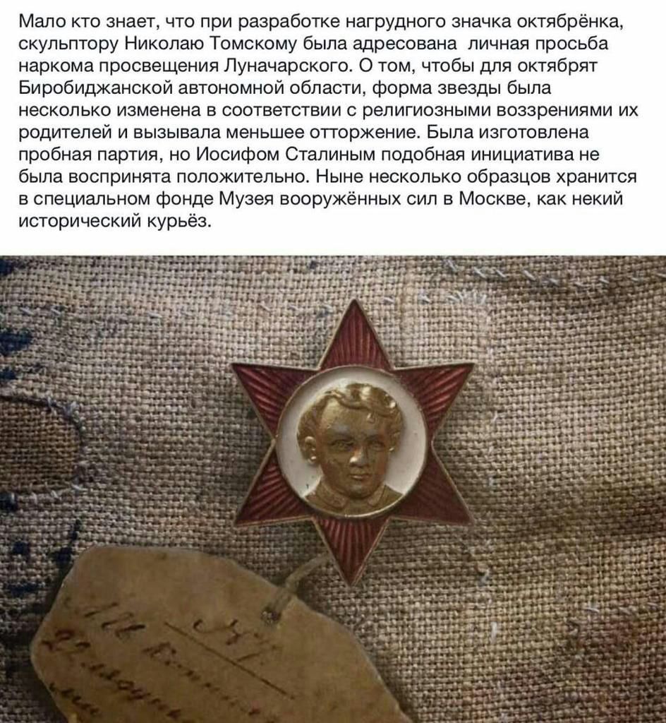 Мало кто знает что при разработке нагрудного значка октябрёнка скульптору Николаю Томскому была адресована личная просьба наркома просвещения Луначарского 0 том чтобы для октябрят Биробиджанской автономной области форма звезды была несколько изменена в соответствии с религиозными воззрениями их родителей и вызывала меньшее отторжение Была изготовлена пробная партия но Иосифом Сталиным подобная ини