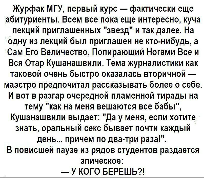 Журфак МГУ первый курс фактически еще абитуриенты Всем все пока еще интересно куча лекций приглашенных звезд и так далее На одну из лекций был приглашен не кто нибудь а Сам Его Величество Попирающий Ногами Все и Вся Отар Кушанашвили Тема журналистики как таковой очень быстро оказалась вторичной маэстро предпочитал рассказывать более о себе И вот в разгар очередной пламенной тирады на тему как на м