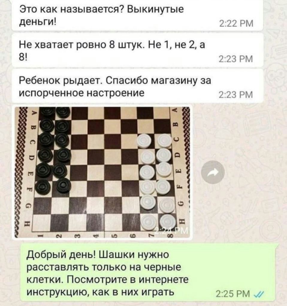 Это как называется Выкинутые деньги 222 РМ Не хватает ровно 8 штук Не 1 не 2 а 8 2123 РМ Ребенок рыдает Спасибо магазину за испорченное настроение 2 23 рм добрый день Шашки нужно расставлять только на черные клетки Посмотрите в интернете инструкцию как в них играть 2325 рм