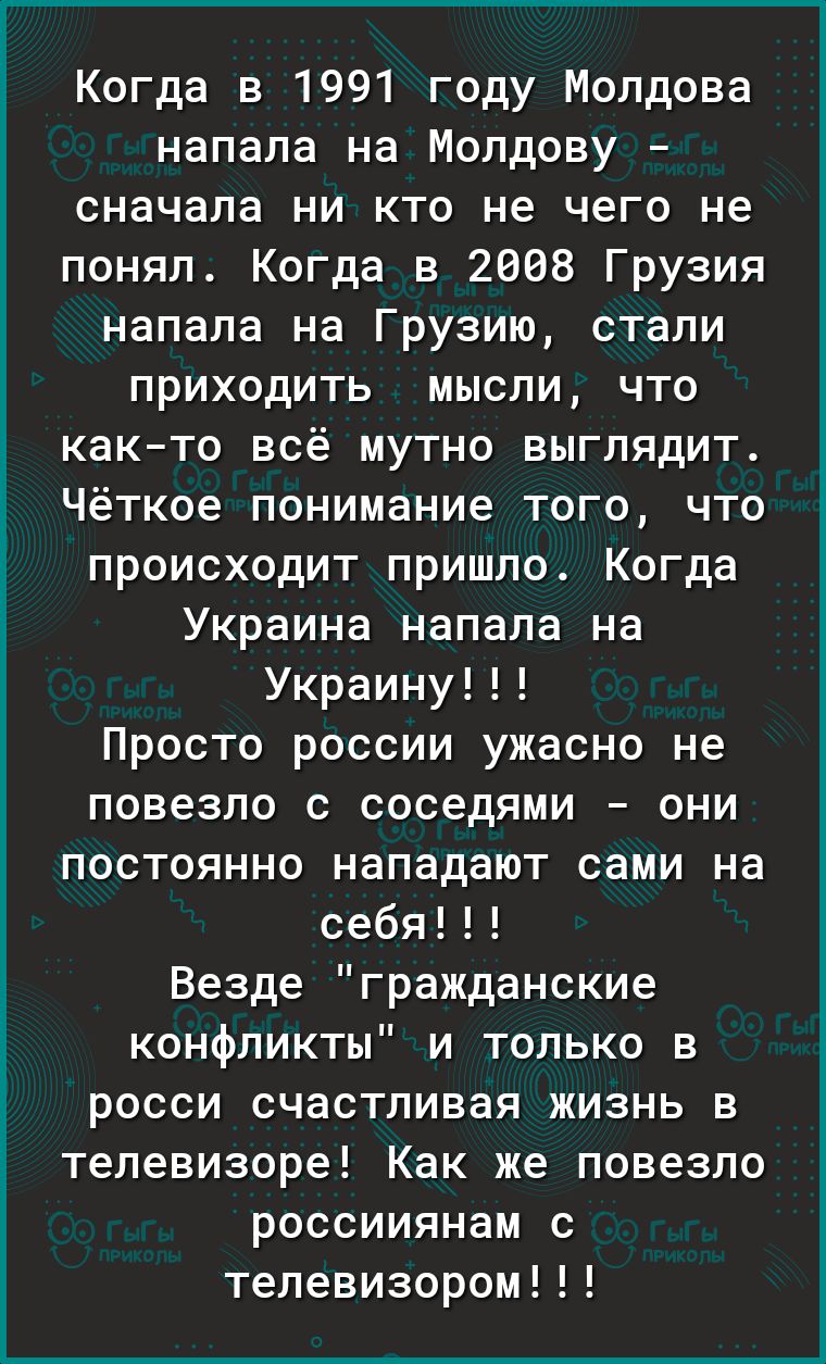 ъ Ё Ё Ё Когда в 1991 году Молдова напала на Молдову сначала ни кто не чего не понял Когда в 2008 Грузия напала на Грузию стали приходить мысли что както всё мутно выглядит Чёткое понимание того что происходит пришло Когда Украина напала на Украину Просто россии ужасно не повезло с соседями они постоянно нападают сами на себя Везде гражданские конфликты и только в росси счастливая жизнь в телевизор