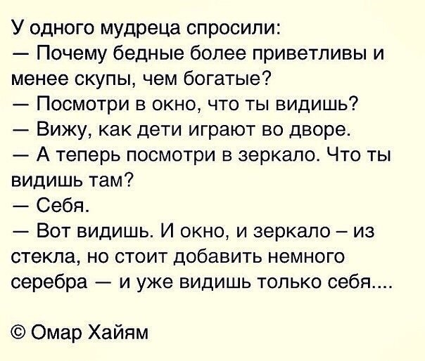 У одного мудреца спросили Почему бедные более приветливы и менее скупы чем богатые Посмотри в окно что ты видишь Вижу как дети играют во дворе А теперь посмотри в зеркало Что ты видишь там Себя Вот видишь И окно и зеркало из стекла но стоит добавить немного серебра и уже видишь только себя Омар Хайям