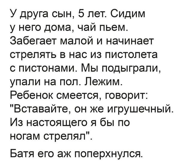 У друга сын 5 лет Сидим у него дома чай пьем Забегает малой и начинает стрелять в нас из пистолета с пистонами Мы подыграли упали на пол Лежим Ребенок смеется говорит Вставайте он же игрушечный Из настоящего я бы по ногам стрелял Батя его аж поперхнулся