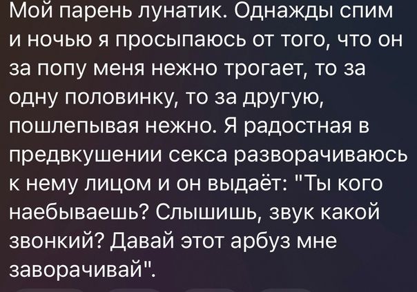 Мой парень лунатик Однажды спим и ночью я просыпаюсь от того что он за попу меня нежно трогает то за одну половинку то за другую пошлепывая нежно Я радостная в предвкушении секса разворачиваюсь к нему лицом и он выдаёт Ты кого наебываешь Слышишь звук какой звонкий Давай этот арбуз мне заворачивай