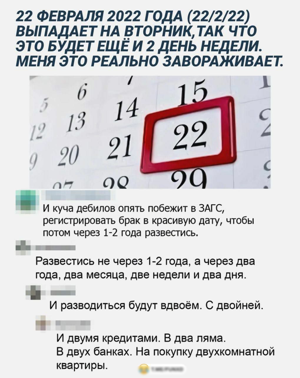 22 ФЕВРАЛЯ 2022 ГОДА 22222 ВЫПАДАЕ Т НА _ВТОРНИК ТАК ЧТО ЭТО БУДЕТ ЕЩЁ И 2 ДЕНЬ НЕДЕЛИ МЕНЯ ЭТО РЕАЛЬНО ЗАВОРАЖИВАЕ Т 15 1 1 1 4 С А _ 2 21 пт 00 И куча дебилов опять побежит в ЗАГС регистрировать брак в красивую дату чтобы потом через 1 2 года развестись ЕЁ Развестись не через 1 2 года а через два года два месяца две недели и два дня Ь И разводиться будут вдвоём С двойней И двумя кредитами В два 