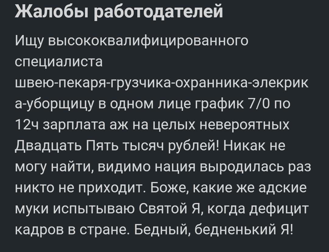 Жалобы работодателей Ищу высококвапифицированного специалиста швеЮгпекаря грузчикаохранниказпекрик агуборщицу одном лице график 70 по 12ч зарплата аж на целых невероятных Двадцать Пять тысяч рублей Никак не могу найти видимо нация выродилась раз никто не приходит Боже какие же адские муки испытываю Святой Я когда дефицит кадров в стране Бедный бедненький Я