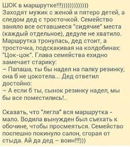 ШОК в маршрутке Заходят мужик с женой и пятеро детей а следом дед с тросточкой Семейство заняло все оставшиеся сидячие места каждый отдельное дедуле не хватило Маршрутка тронулась дед стоит а тросточка подскакивая на колдобинах Цокцок Глава семейства ехидно замечает старику Папаша ты бы надел на папку резинку она б не цокотепа дед ответил достойно А если б ты сынок резинку надел мы бы все поместил