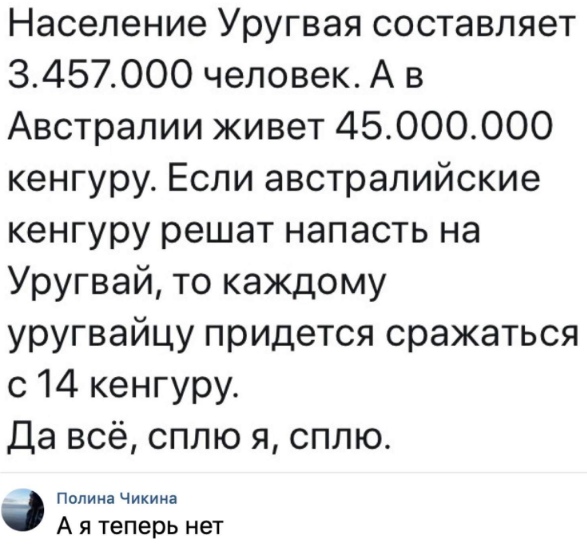 Население Уругвая составляет 3457000 человек А в Австралии живет 45000000 кенгуру Если австралийские кенгуру решат напасть на Уругвай то каждому уругвайцу придется сражаться с 14 кенгуру Да всё сплю я сплю Полина Чикина А я теперь нет