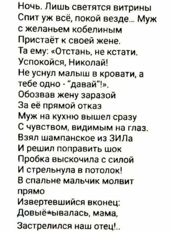 Ночь Лишь светятся витрины Спит уж всё покой везде Муж с желаньем кобепиным Пристаёт своей жене Та ему 0тстань не кстати Успокойся Николай Не уснул малыш в кровати а тебе одно давай обозвав жену заразой За её прямой отказ Муж на кухню вышел сразу С чувством видимым на глаз Взял шампанское из ЗИЛа И решил поправить шок Пробка выскочила с силой И стрепьнупа в потолок в спальне мальчик мопвит прямо И