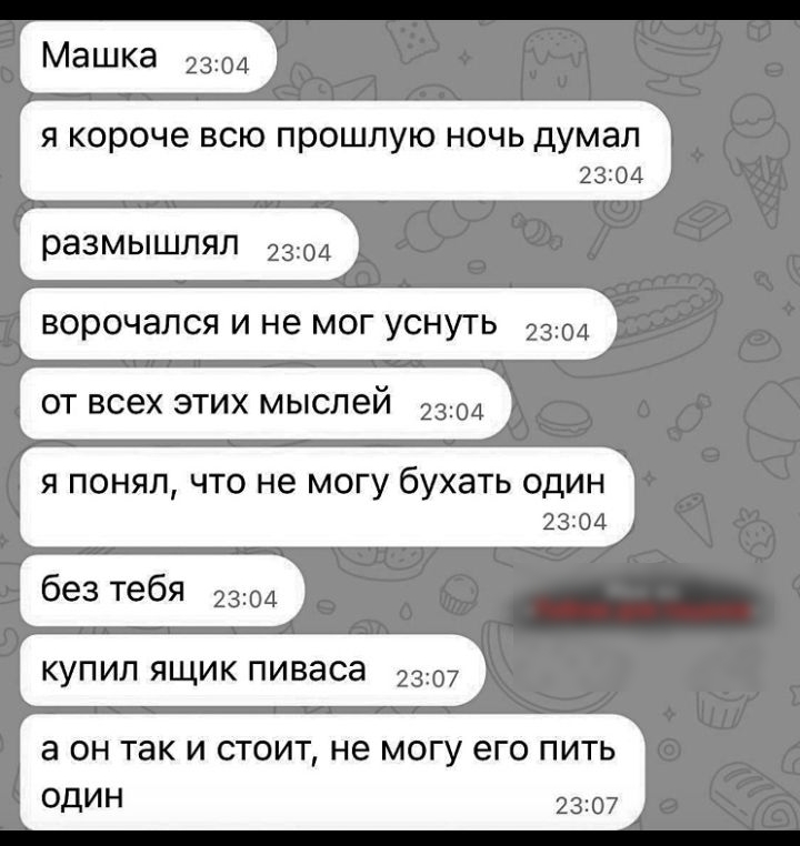 Машка 2304 Я короче ВСЮ ПООШЛУЮ НОЧЬ думал 23204 размышлял 2304 ВОРОЧЭЛСЯ И не МОГ УСНУТЬ 2304 ОТ всех ЭТИХ МЫСЛЕЙ 2304 я понял что не могу бухать один 23204 без тебя 2304 КУПИЛ ЯЩИК ПИВЭСЭ 2307 а ОН так И СТОИТ НЕ МОГУ его ПИТЬ ОДИН 2307