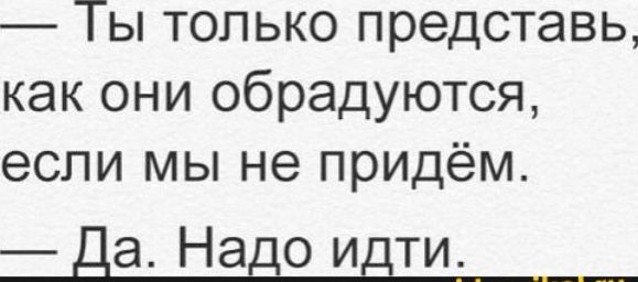 Ты только представь как они обрадуются если мы не придём да Надо идти