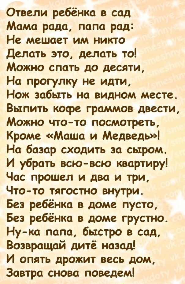 Отвели ребёнка в сад Мама рада папа рад Не мешает им никто Делать это делать то Можно спать до десяти На прогулку не идти Нож забыть на видном месте Выпить кофе граммов двести Можно что то посмотреть Кроме Маша и Медведь На базар сходить за сыром И убрать всювсю квартиру Час прошел и два и три Что то тягостно внутри Без ребёнка в доме пусто Без ребёнка в доме грустно Ну ка папа быстро в сад Возвра