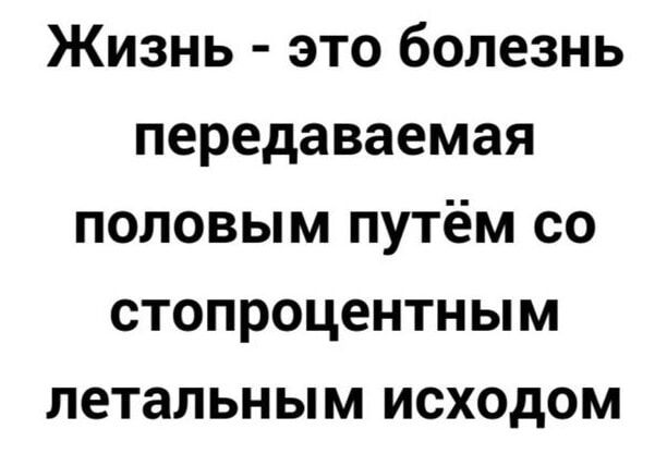 ЖИЗНЬ ЭТО болезнь передаваемая ПОЛОВЫМ ПУТёМ СО СТОПРОЦЕНТНЫМ летальным ИСХОДОМ