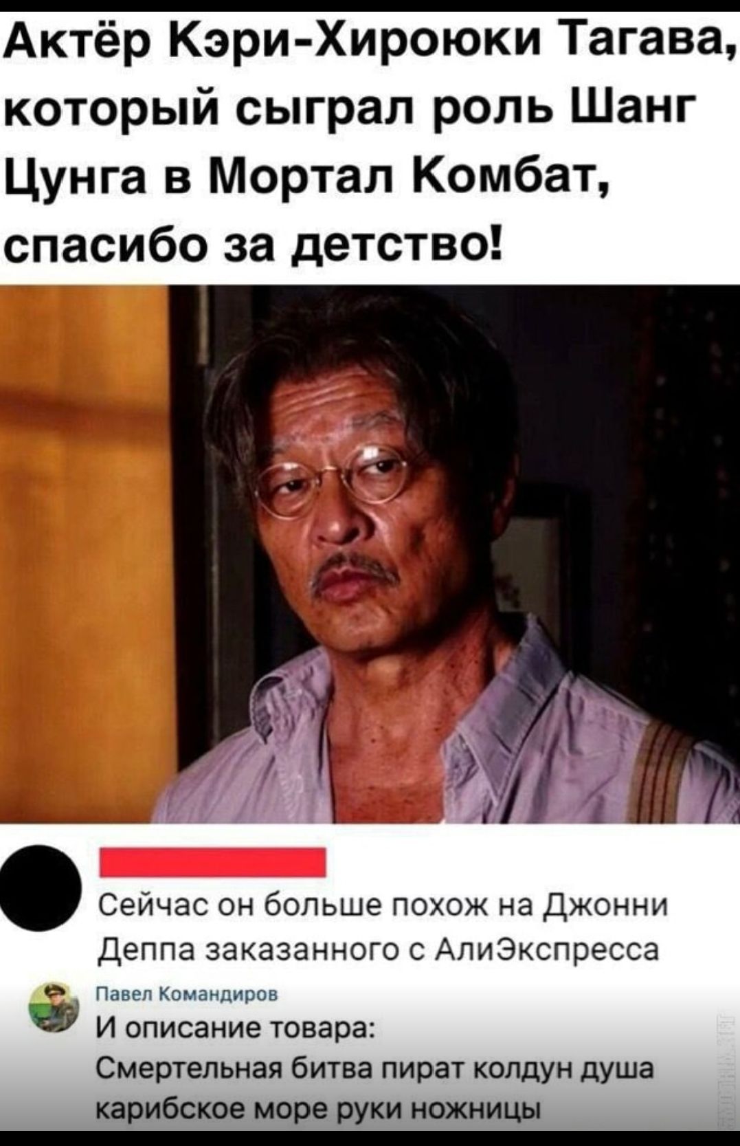 Актёр Кэри-Хироюки Тагава, который сыграл роль Шанг Цунга в Мортал Комбат, спасибо за детство!

Сейчас он больше похож на Джонни Деппа заказанного с АлиЭкспресс.

Павел Командиров
И описание товара:
Смертельная битва пират колдун душа карибского море руки ножницы