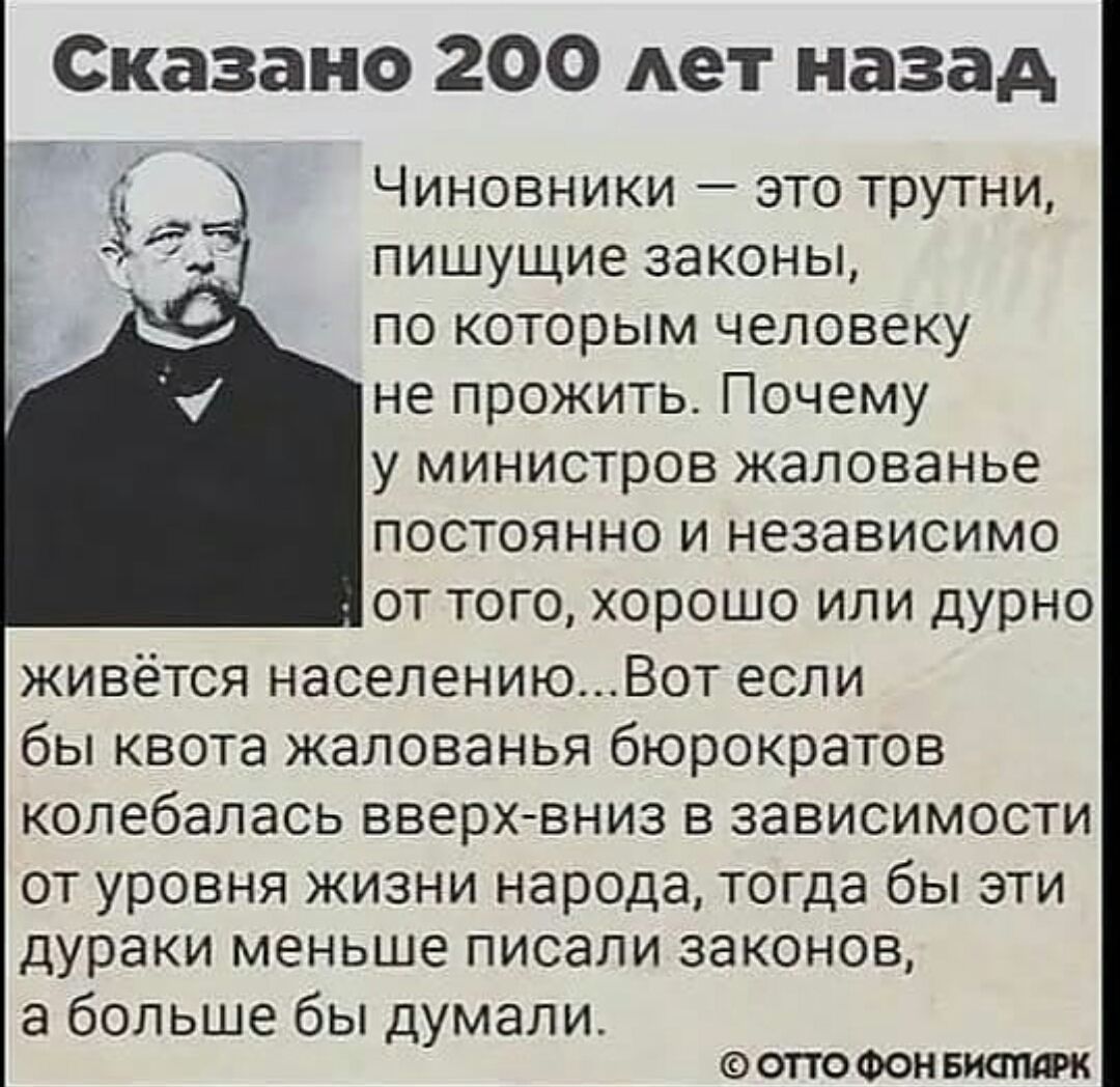 Сказано 200 лет назад Чиновники это трутни пишущие законы по которым человеку не прожить Почему у министров жалованье постоянно и независимо от того хорошо или дурно живётся населениюВот если бы квота жалованья бюрократов колебалась вверхвниз в зависимости ОТ УРОВНЯ ЖИЗНИ народа тогда бЫ ЭТИ дураки МЕНЬШЕ писали ЗЭКОНОВ а больше бы думали ОТТО ФОН БИОПФК