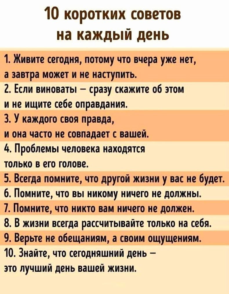 10 коротких советов на каждый день 1 Живите сегодня потомучто вчера уже иет завтра может и не наступить 2 Если виноваты сразу скажите об этом и не ищите себе оправдания 3 У каждого своя правда и она часто не совпадает с вашей Ь Проблемы человека находятся только в его голове 5 Всегда помните что другой жизни у вас не буди 6 Помните что вы никому ничего не должны 7 Помните что никто вам ничего не д