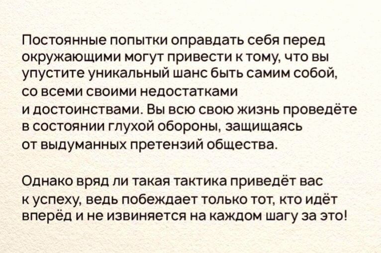Постоянные попытки оправдать себя перед окружающими могут привести ктому что вы упустите уникальный шанс быть самим собой со всеми своими недостатками и достоинствами Вы всю свою жизнь проведете в состоянии глухой обороны защищаясь от выдуманных претензий общества Однако вряд ли такая тактика приве т вас к успеху ведь побеждает только тот кто идет вперёд и не извиняется на каждом шагу за это