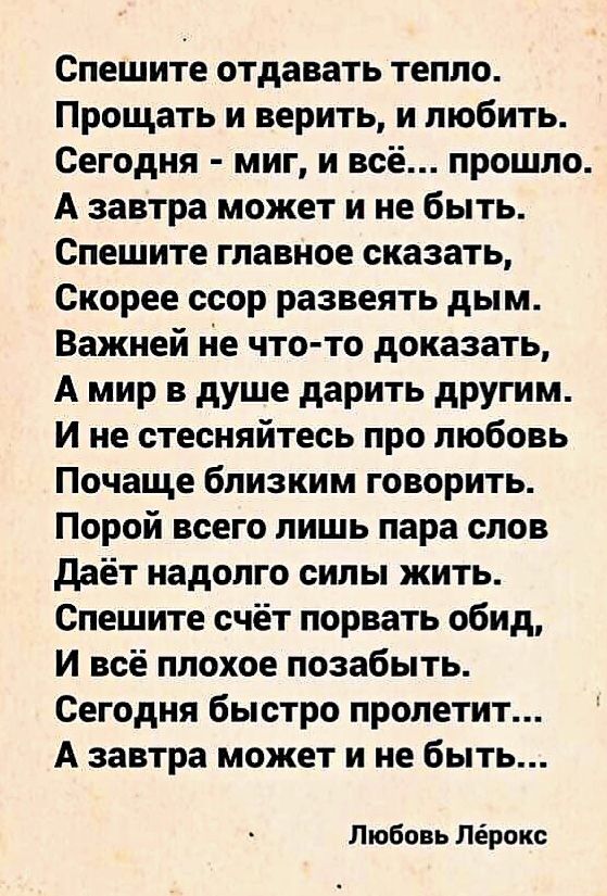 Спешите отдавать тепло Прощать и верить и любить Сегодня миг и всё прошло А завтра может и не быть Спешите главное сказать Скорее ссор развеять дым Важней не что то доказать А мир в душе дарить другим И не стесняйтесь про любовь Почаще близким говорить Порой всего лишь пара слов даёт надолго силы жить Спешите счёт порвать обид И всё плохое позабыть Сегодня быстро пролетит А завтра может и не быть 