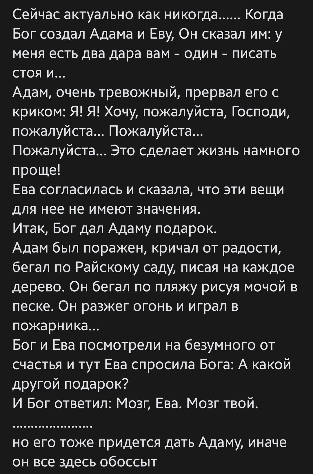 Сейчас актуально как никогда Когда Бог создал Адама и Еву Он сказал им у меня ЕСТЬ ДВЕ дара ВВМ ОДИН ПИСаТЬ СТОЯ И Адам очень тревожный прервал его с криком Я Я Хочу пожалуйста Господи пожалуйста Пожалуйста Пожалуйста Это сделает жизнь намного проще Ева согласилась и сказала что эти вещи для нее не имеют значения Итак Бог дал Адаму подарок Адам был поражен КРИЧаП ОТ РВДОСТИ бегал по Райскому саду 