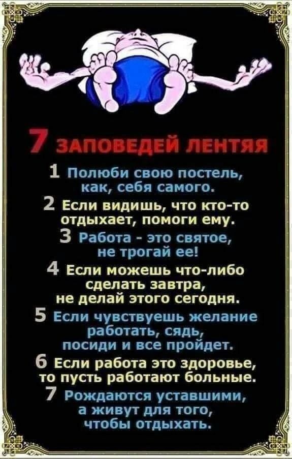 1 Полюби свою постель как себя самого 2 Если видишь что кто то отдыхает помоги ему 3 Работа это святое не трогай ее 4 Если можешь что либо сделать завтра не делай этога сегодня 5 Если чувствуешь желание работать сядь посиди и все пройдет 6 Если работа это здоровье то пусть работают больные 7 Рождаются уставшими а живут для того ЧТОбЫ ПТАЬіХаТЬ