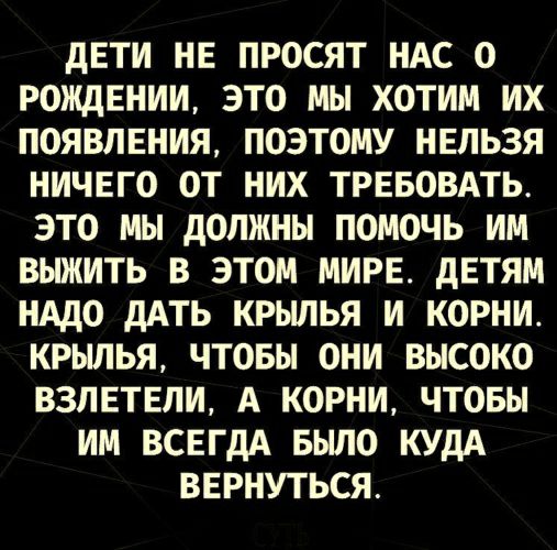 ДЕТИ НЕ ПРОСЯТ НАС О РОЖДЕНИИ ЭТО МЫ ХОТИМ ИХ ПОЯВПЕНИЯ ПОЭТОМУ НЕЛЬЗЯ НИЧЕГО ОТ НИХ ТРЕБОВАТЬ ЭТО МЫ ДОЛЖНЫ ПОМОЧЬ ИМ ВЫЖИТЬ В ЭТОМ МИРЕ ДЕТЯМ НАДО ДАТЬ КРЫЛЬЯ И КОРНИ КРЫЛЬЯ ЧТОБЫ ОНИ ВЫСОКО ВЗЛЕТЕЛИ А КОРНИ ЧТОБЫ ИМ ВСЕГДА БЫЛО КУДА ВЕРНУТЬСЯ